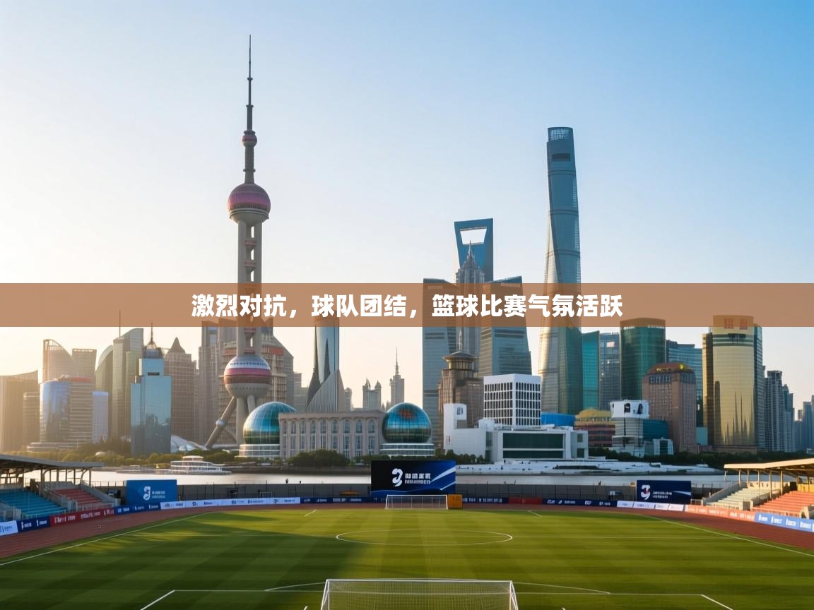 激烈对抗，球队团结，篮球比赛气氛活跃